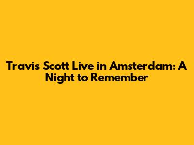 Travis Scott Live in Amsterdam: A Night to Remember