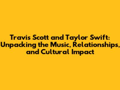 Travis Scott and Taylor Swift: Unpacking the Music, Relationships, and Cultural Impact
