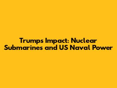 Trump's Impact: Nuclear Submarines and US Naval Power
