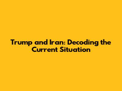 Trump and Iran: Decoding the Current Situation