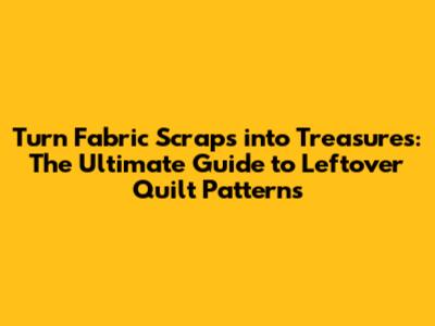 Turn Fabric Scraps into Treasures: The Ultimate Guide to Leftover Quilt Patterns