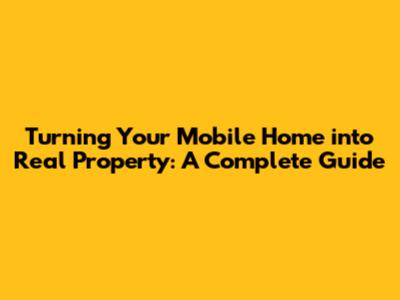 Turning Your Mobile Home into Real Property: A Complete Guide