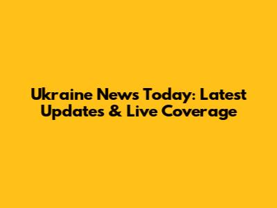 Ukraine News Today: Latest Updates & Live Coverage