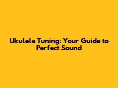 Ukulele Tuning: Your Guide to Perfect Sound