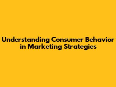 Understanding Consumer Behavior in Marketing Strategies