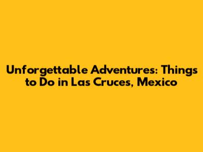 Unforgettable Adventures: Things to Do in Las Cruces, Mexico