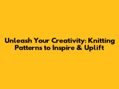 Unleash Your Creativity: Knitting Patterns to Inspire & Uplift