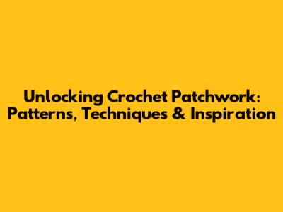 Unlocking Crochet Patchwork: Patterns, Techniques & Inspiration