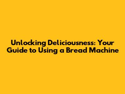 Unlocking Deliciousness: Your Guide to Using a Bread Machine