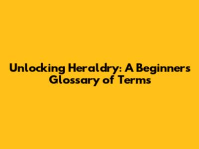 Unlocking Heraldry: A Beginner's Glossary of Terms