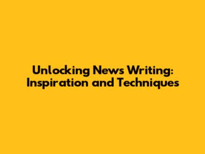 Unlocking News Writing: Inspiration and Techniques