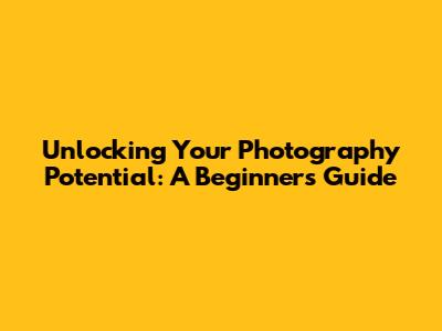 Unlocking Your Photography Potential: A Beginner's Guide