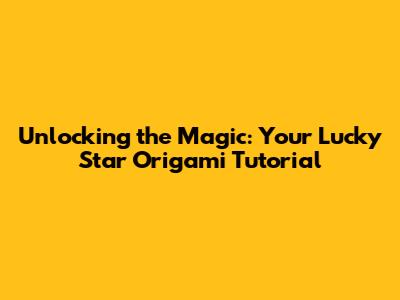 Unlocking the Magic: Your Lucky Star Origami Tutorial