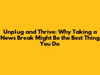 Unplug and Thrive: Why Taking a News Break Might Be the Best Thing You Do
