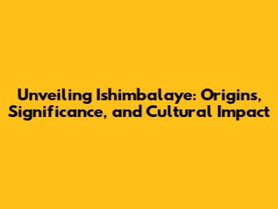 Unveiling Ishimbalaye: Origins, Significance, and Cultural Impact