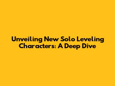 Unveiling New Solo Leveling Characters: A Deep Dive