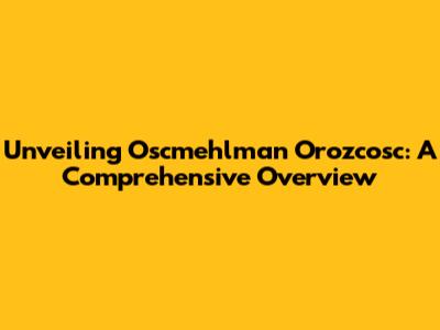 Unveiling Oscmehlman Orozcosc: A Comprehensive Overview