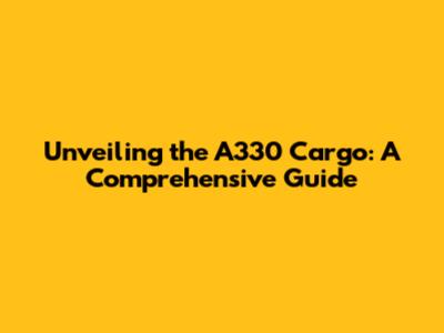 Unveiling the A330 Cargo: A Comprehensive Guide
