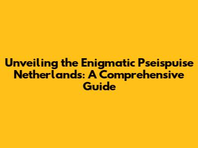 Unveiling the Enigmatic Pseispuise Netherlands: A Comprehensive Guide