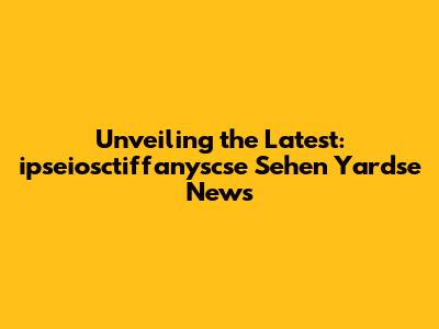 Unveiling the Latest: ipseiosctiffanyscse Sehen Yardse News