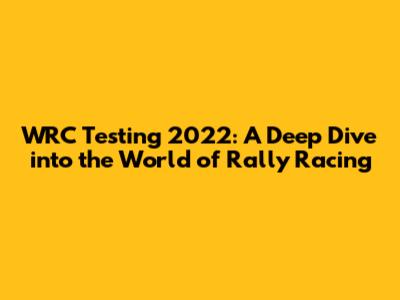 WRC Testing 2022: A Deep Dive into the World of Rally Racing