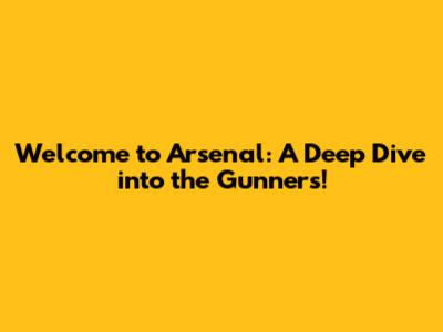 Welcome to Arsenal: A Deep Dive into the Gunners!