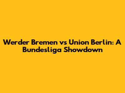 Werder Bremen vs Union Berlin: A Bundesliga Showdown
