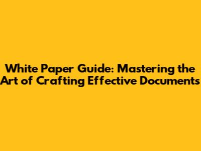White Paper Guide: Mastering the Art of Crafting Effective Documents