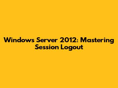 Windows Server 2012: Mastering Session Logout