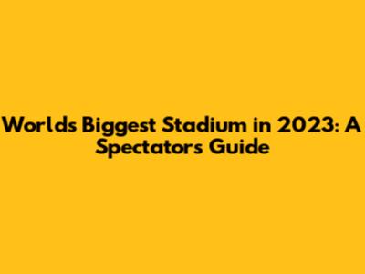 World's Biggest Stadium in 2023: A Spectator's Guide
