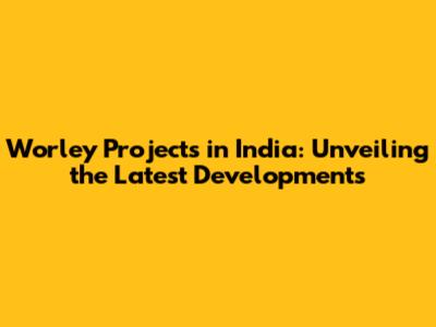 Worley Projects in India: Unveiling the Latest Developments