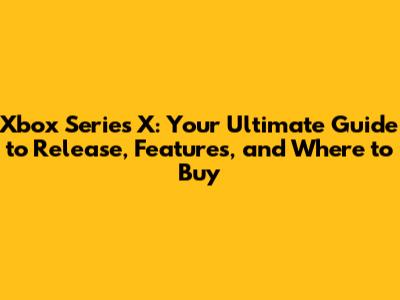 Xbox Series X: Your Ultimate Guide to Release, Features, and Where to Buy