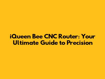 iQueen Bee CNC Router: Your Ultimate Guide to Precision