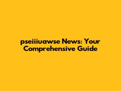 pseiiiuawse News: Your Comprehensive Guide