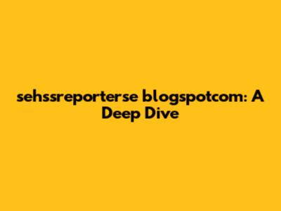 sehssreporterse blogspotcom: A Deep Dive